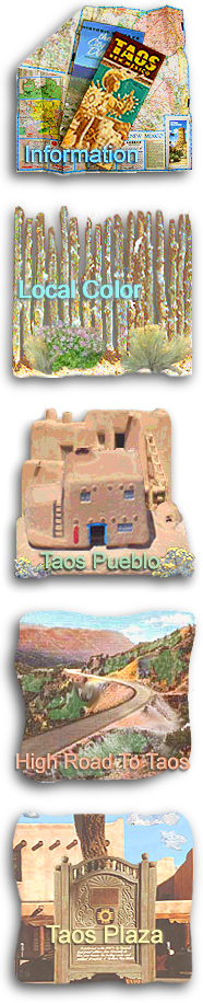 INFORMATION: General information on the Taos area, relocating to the Taos area, lodging accommodations and vacation rentals, real estate brokers, vacation homes and properties, recreational activities, weddings and corporate events, and online shopping for New Mexico products. LOCAL COLOR: Local customs, high desert folklore, and stories and anecdotes about colorful Southwestern characters. TAOS PUEBLO: General history, information about the tribe, Taos Pueblo Powwow and other festivals, the pueblo in literature and film, and rules for visiting Taos Pueblo. HIGH ROAD TO TAOS: Information about the day trip from Santa Fe to Taos, points of interest on the High Road to Taos, and the communities of Nambe, Chimayo, Cundiyo, Cordova, Truchas, Trampas, Chamisal, Penasco, Vadito, Talpa, and Ranchos de Taos. TAOS PLAZA: A brief history of Taos Plaza, La Fonda de Taos, shopping, dining and lodging on the Plaza, exploring Taos culture in the downtown area, and the Taos Plaza webcam.
